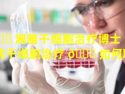 🐒 湘雅干细胞治疗博士（湘雅医院干细胞治疗 🐛 如何联系）